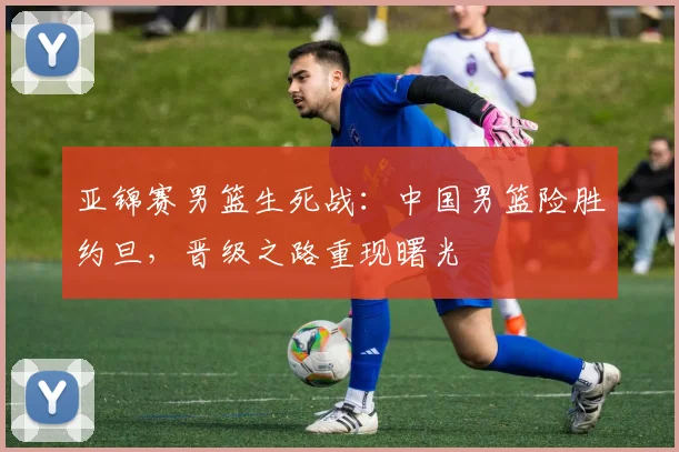 亚锦赛男篮生死战：中国男篮险胜约旦，晋级之路重现曙光