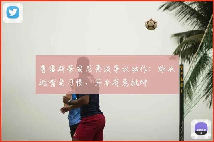 普雷斯蒂安尼再谈争议动作：球衣遮嘴是习惯，并非有意挑衅