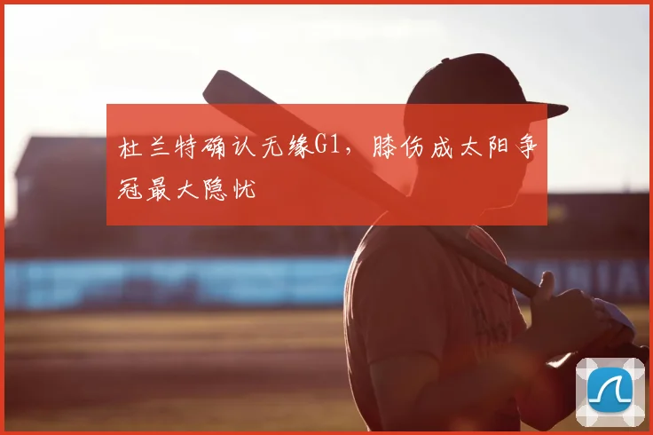 杜兰特确认无缘G1，膝伤成太阳争冠最大隐忧