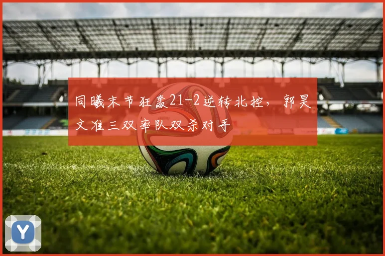 同曦末节狂轰21-2逆转北控，郭昊文准三双率队双杀对手