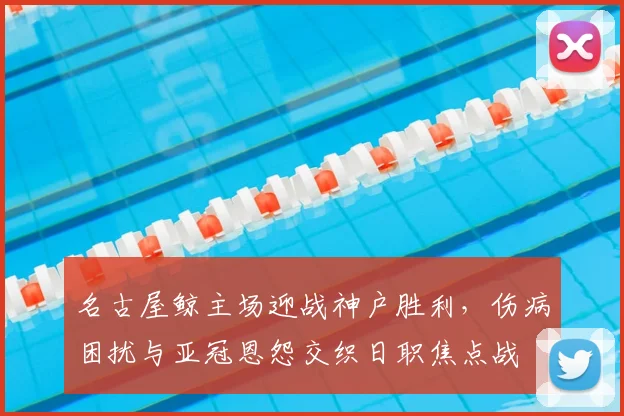 名古屋鲸主场迎战神户胜利，伤病困扰与亚冠恩怨交织日职焦点战