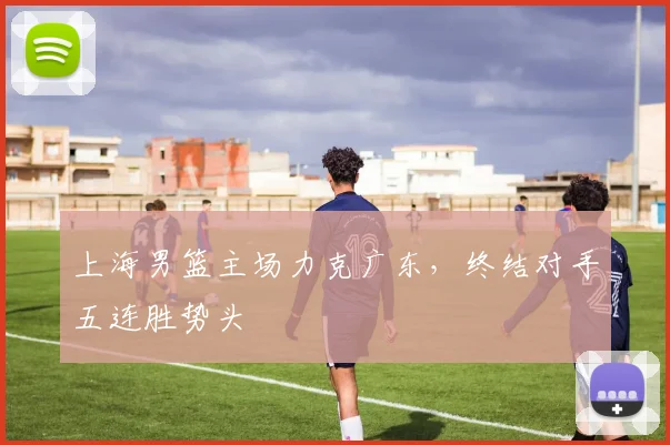 上海男篮主场力克广东，终结对手五连胜势头