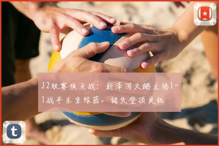 J2联赛焦点战:新泽泻天鹅主场1-1战平东京绿茵,错失登顶良机