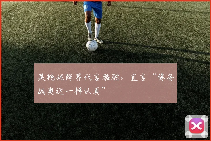 吴艳妮跨界代言骆驼，直言“像备战奥运一样认真”