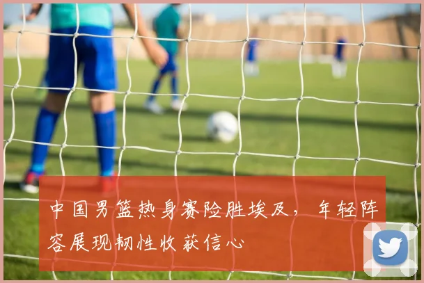 中国男篮热身赛险胜埃及,年轻阵容展现韧性收获信心