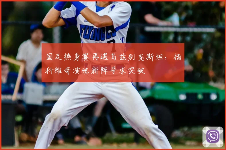国足热身赛再遇乌兹别克斯坦，扬科维奇演练新阵寻求突破