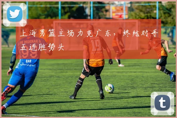 上海男篮主场力克广东,终结对手五连胜势头
