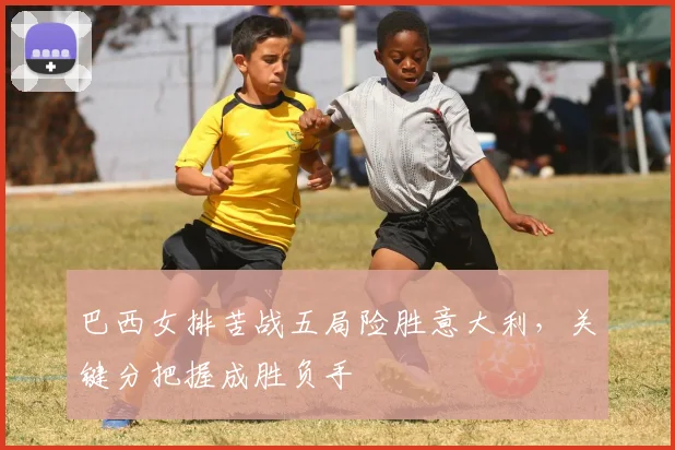 巴西女排苦战五局险胜意大利,关键分把握成胜负手