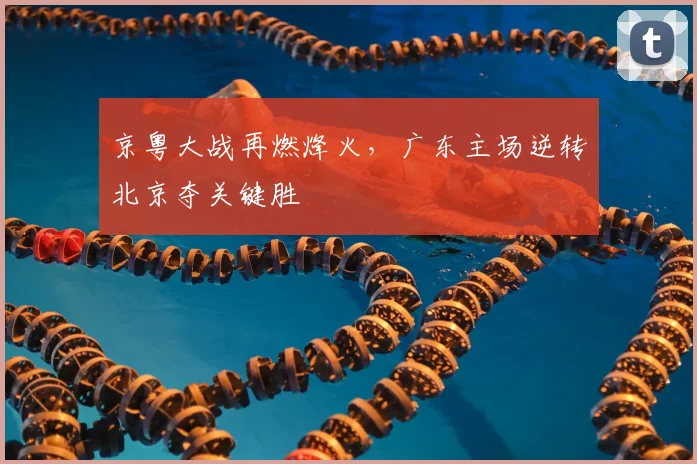 京粤大战再燃烽火,广东主场逆转北京夺关键胜