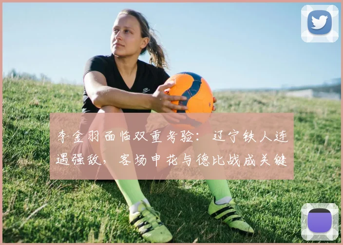 李金羽面临双重考验：辽宁铁人连遇强敌，客场申花与德比战成关键节点
